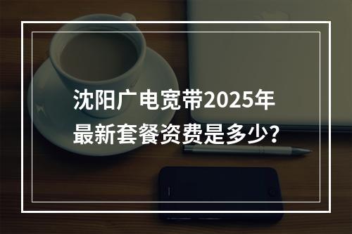 沈阳广电宽带2025年最新套餐资费是多少？