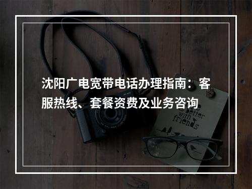 沈阳广电宽带电话办理指南：客服热线、套餐资费及业务咨询