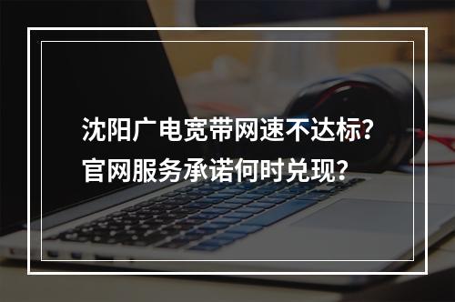 沈阳广电宽带网速不达标？官网服务承诺何时兑现？