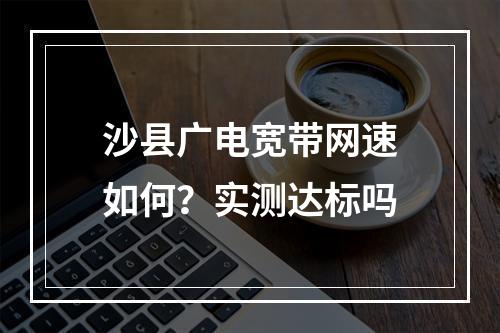 沙县广电宽带网速如何？实测达标吗