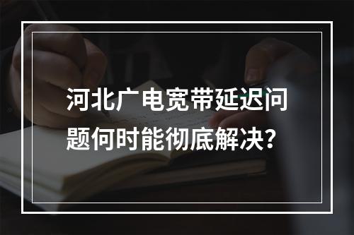 河北广电宽带延迟问题何时能彻底解决？