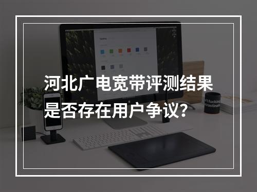 河北广电宽带评测结果是否存在用户争议？