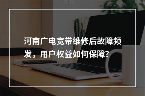 河南广电宽带维修后故障频发，用户权益如何保障？