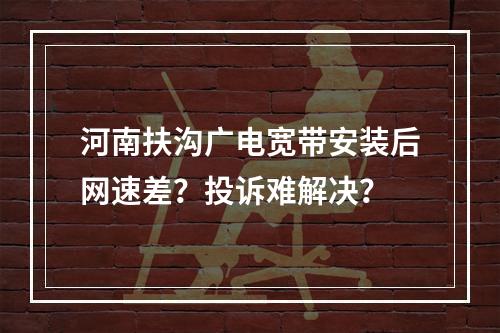 河南扶沟广电宽带安装后网速差？投诉难解决？