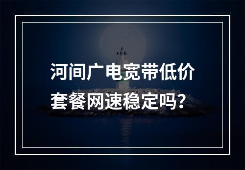 河间广电宽带低价套餐网速稳定吗？