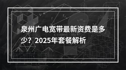 泉州广电宽带最新资费是多少？2025年套餐解析