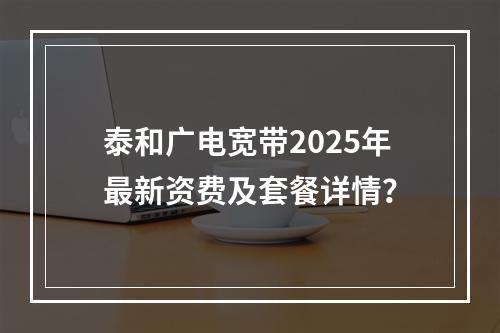 泰和广电宽带2025年最新资费及套餐详情？
