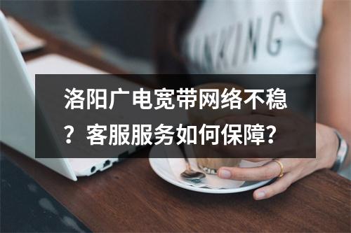 洛阳广电宽带网络不稳？客服服务如何保障？