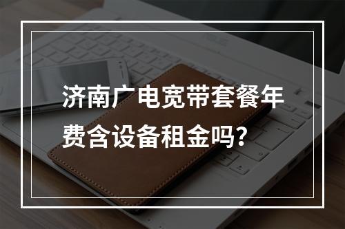 济南广电宽带套餐年费含设备租金吗？