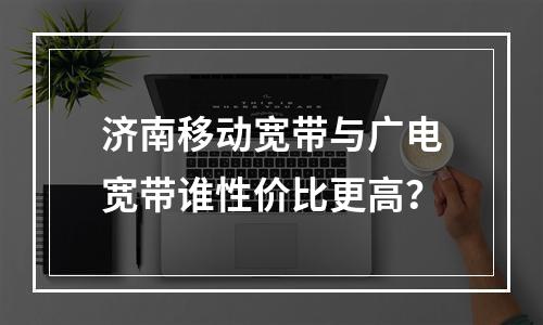 济南移动宽带与广电宽带谁性价比更高？