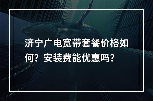 济宁广电宽带套餐价格如何？安装费能优惠吗？