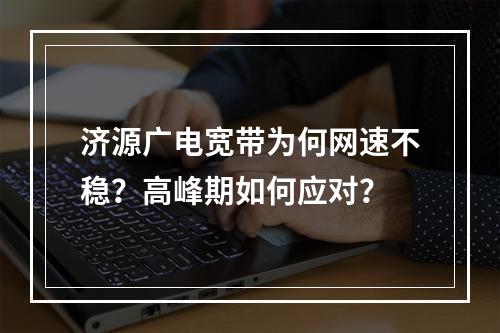 济源广电宽带为何网速不稳？高峰期如何应对？