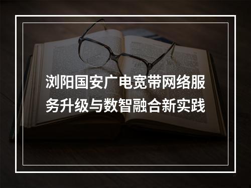 浏阳国安广电宽带网络服务升级与数智融合新实践