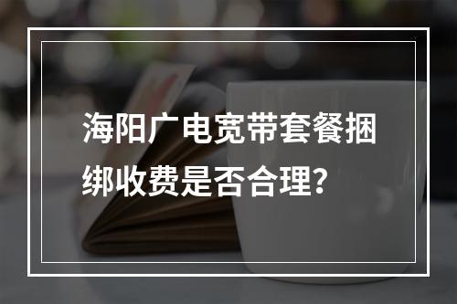 海阳广电宽带套餐捆绑收费是否合理？