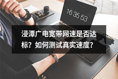 浸潭广电宽带网速是否达标？如何测试真实速度？