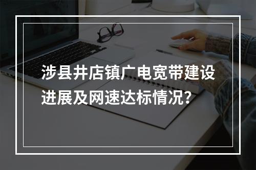 涉县井店镇广电宽带建设进展及网速达标情况？