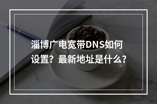 淄博广电宽带DNS如何设置？最新地址是什么？