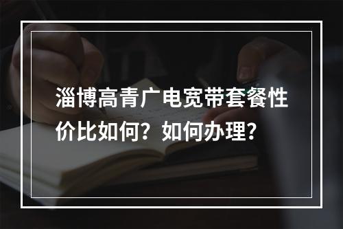 淄博高青广电宽带套餐性价比如何？如何办理？