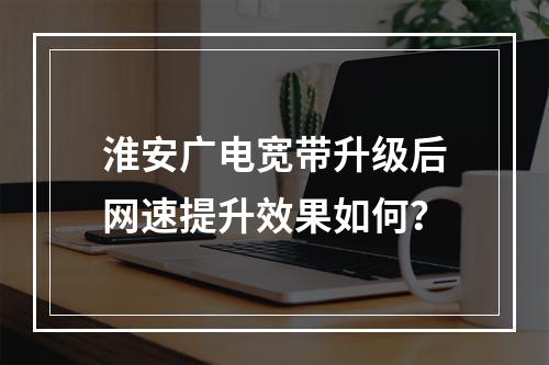 淮安广电宽带升级后网速提升效果如何？