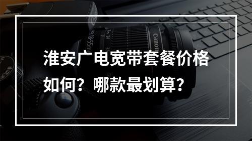 淮安广电宽带套餐价格如何？哪款最划算？