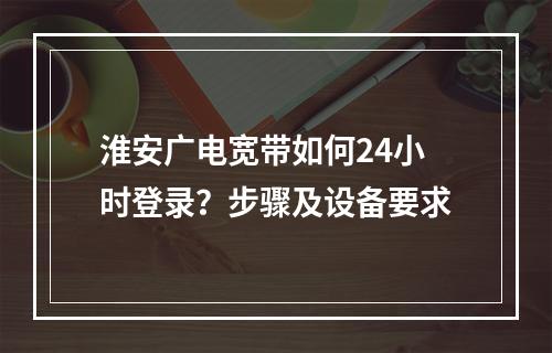 淮安广电宽带如何24小时登录？步骤及设备要求
