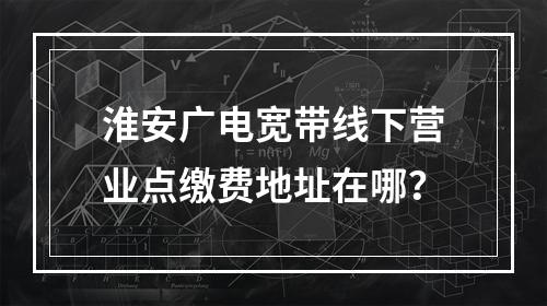 淮安广电宽带线下营业点缴费地址在哪？