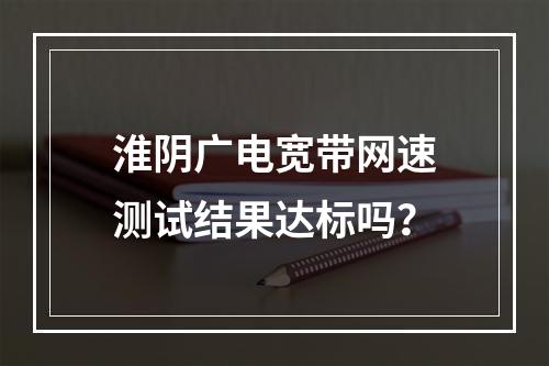 淮阴广电宽带网速测试结果达标吗？