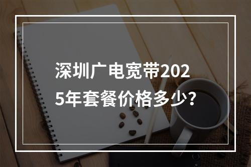 深圳广电宽带2025年套餐价格多少？