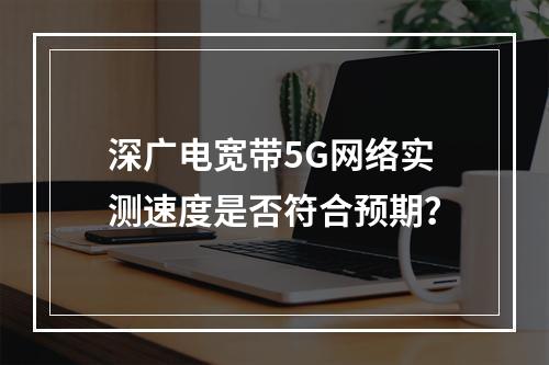 深广电宽带5G网络实测速度是否符合预期？