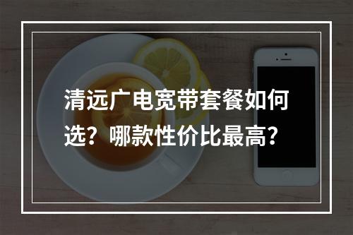 清远广电宽带套餐如何选？哪款性价比最高？