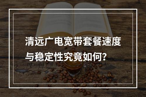 清远广电宽带套餐速度与稳定性究竟如何？