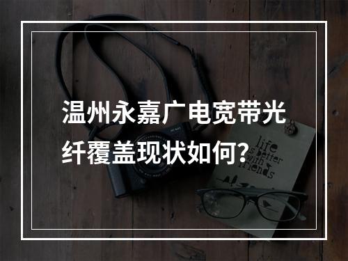 温州永嘉广电宽带光纤覆盖现状如何？