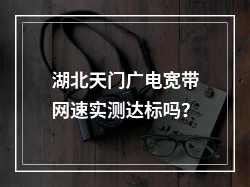 湖北天门广电宽带网速实测达标吗？