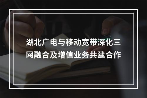 湖北广电与移动宽带深化三网融合及增值业务共建合作