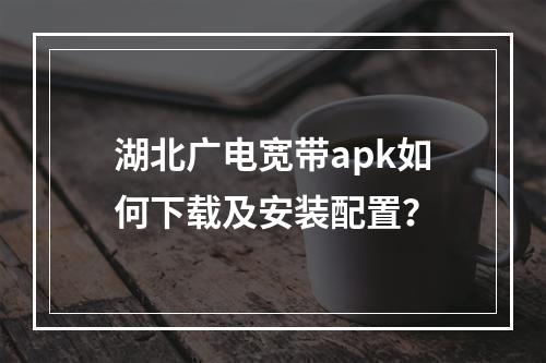 湖北广电宽带apk如何下载及安装配置？