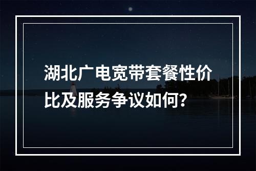 湖北广电宽带套餐性价比及服务争议如何？