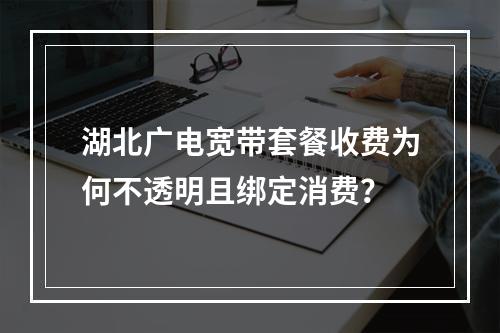 湖北广电宽带套餐收费为何不透明且绑定消费？