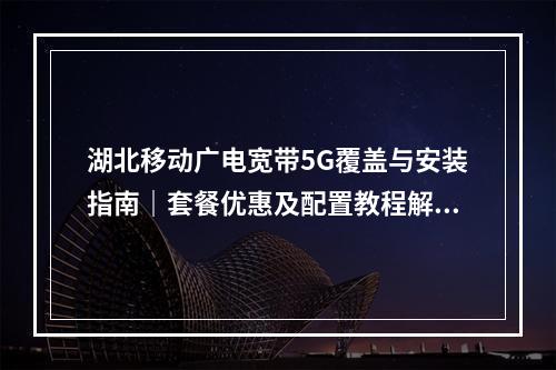 湖北移动广电宽带5G覆盖与安装指南｜套餐优惠及配置教程解析