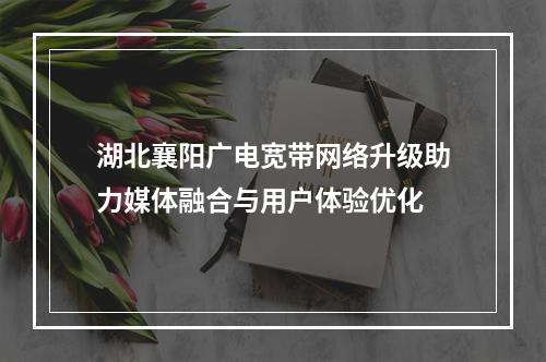 湖北襄阳广电宽带网络升级助力媒体融合与用户体验优化