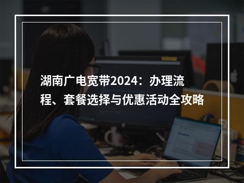 湖南广电宽带2024：办理流程、套餐选择与优惠活动全攻略