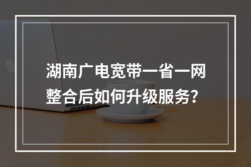 湖南广电宽带一省一网整合后如何升级服务？