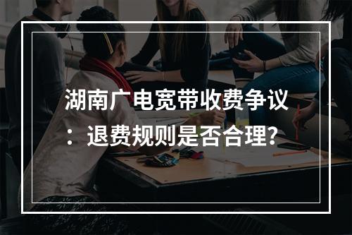 湖南广电宽带收费争议：退费规则是否合理？