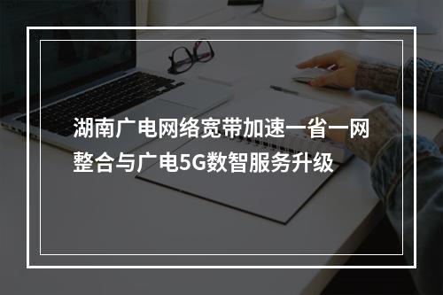 湖南广电网络宽带加速一省一网整合与广电5G数智服务升级