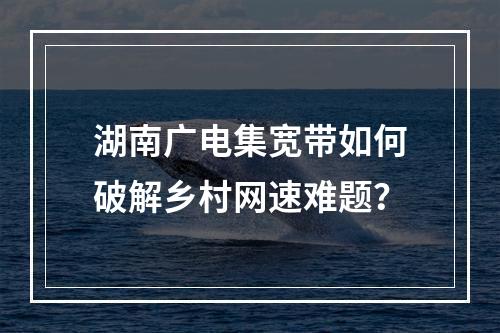 湖南广电集宽带如何破解乡村网速难题？