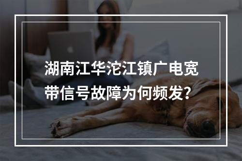 湖南江华沱江镇广电宽带信号故障为何频发？