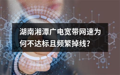 湖南湘潭广电宽带网速为何不达标且频繁掉线？