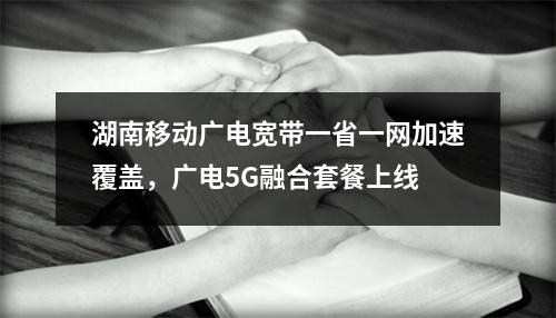 湖南移动广电宽带一省一网加速覆盖，广电5G融合套餐上线