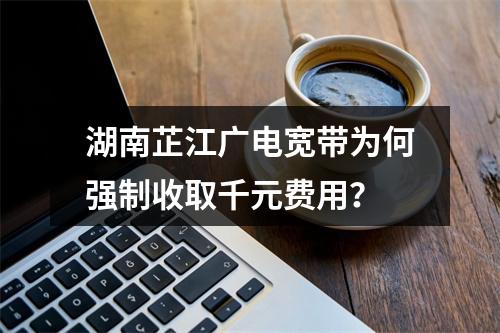 湖南芷江广电宽带为何强制收取千元费用？