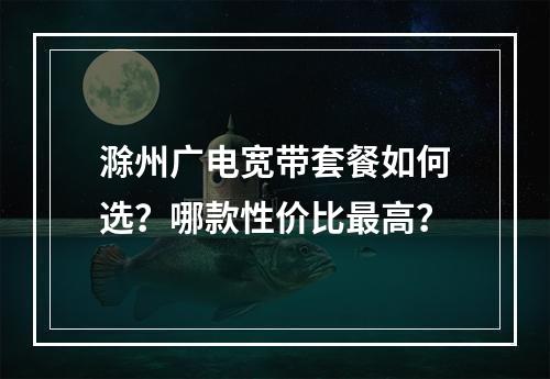 滁州广电宽带套餐如何选？哪款性价比最高？