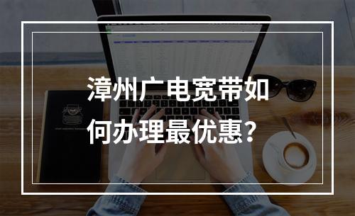 漳州广电宽带如何办理最优惠？